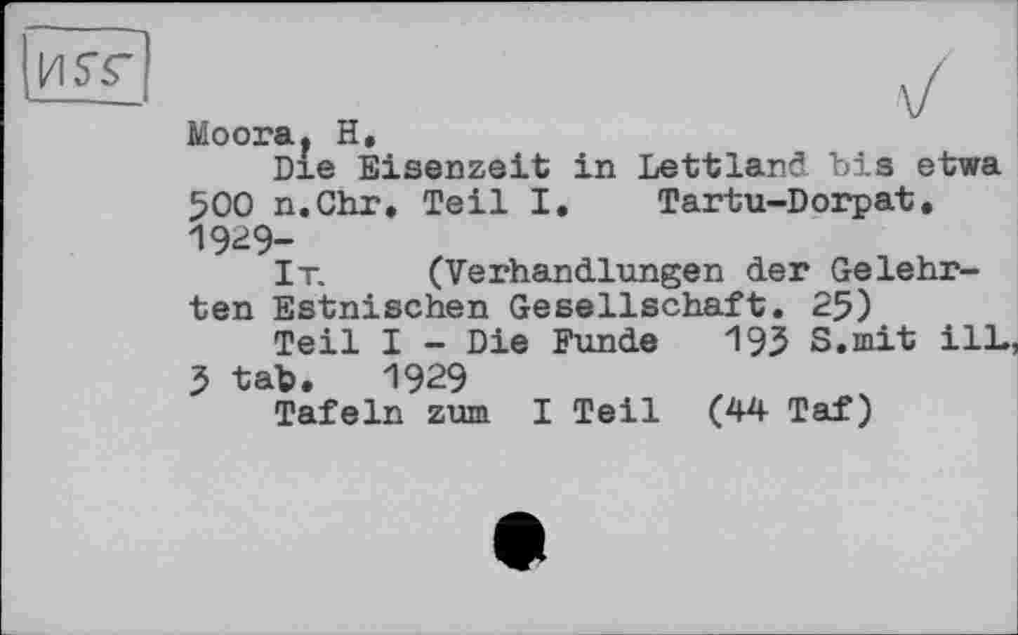 ﻿И ST
Moora. H.
Die Eisenzeit in Lettland bis etwa 500 n.Chr. Teil I. Tartu-Dorpat. 1929-
It. (Verhandlungen der Gelehrten Estnischen Gesellschaft. 25)
Teil I - Die Funde 19З S.mit ilL, J tab. 1929
Tafeln zum I Teil (44 Taf)